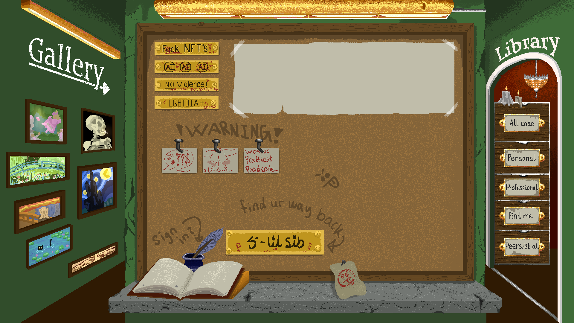 A hallway with a post in the middle. 
             On the post is a cork board with various 
             signs showing my interests, a sign
             you can click to link back to here, and a 
             recents board, showing recent updates.
             At the bottom of the post there is a table,
             with a guest book to the left, a little note 
             with drawings on it in the middle, and two candles
             you can click on/off to the right.
             To the left of the post is a gallery wall,
             containing clickable frames with mock-ups of
             different famous paintings. Clicking any frame
             will allow you to navigate freely between the categories,
             each of which contains some category of my art.
             To the right of the post is a library wall. Here, there's
             a cabinet with different categories, which all link to some
             version of information regarding me or the projects I have done.